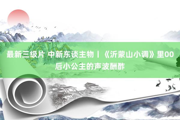最新三级片 中新东谈主物丨《沂蒙山小调》里00后小公主的声波酬酢