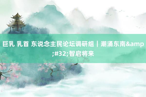 巨乳 乳首 东说念主民论坛调研组｜潮涌东南&#32;智启将来