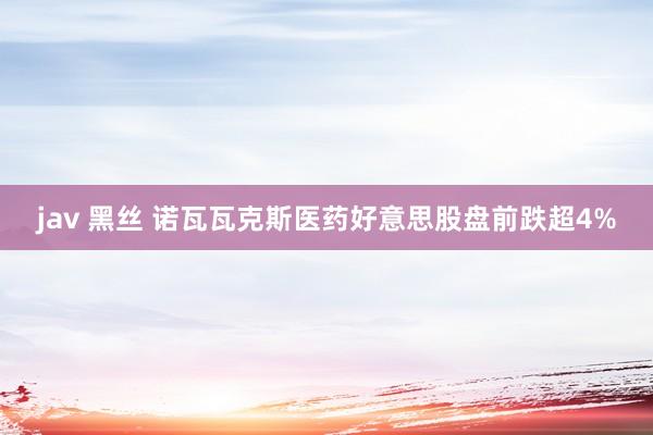 jav 黑丝 诺瓦瓦克斯医药好意思股盘前跌超4%