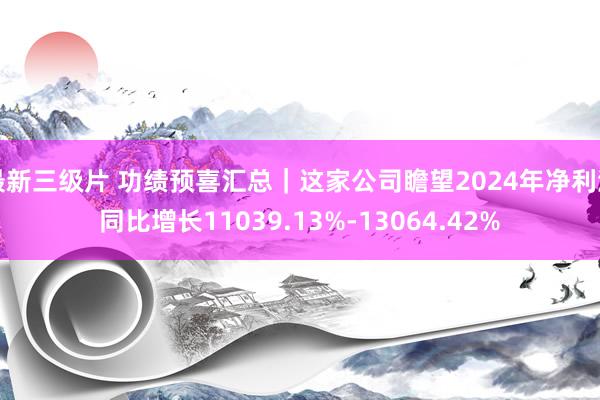 最新三级片 功绩预喜汇总｜这家公司瞻望2024年净利润同比增长11039.13%-13064.42%