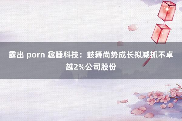 露出 porn 趣睡科技：鼓舞尚势成长拟减抓不卓越2%公司股份