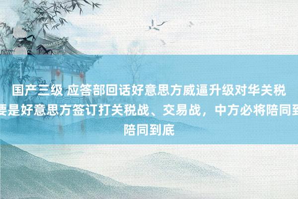 国产三级 应答部回话好意思方威逼升级对华关税：要是好意思方签订打关税战、交易战，中方必将陪同到底