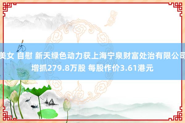 美女 自慰 新天绿色动力获上海宁泉财富处治有限公司增抓279.8万股 每股作价3.61港元