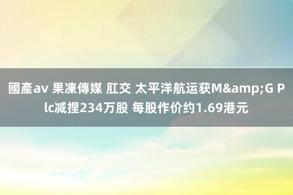 國產av 果凍傳媒 肛交 太平洋航运获M&G Plc减捏234万股 每股作价约1.69港元