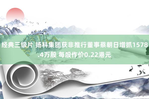经典三级片 扬科集团获非推行董事蔡朝日增抓1578.4万股 每股作价0.22港元