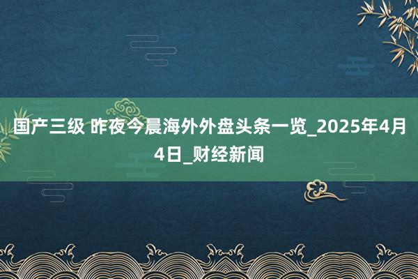 国产三级 昨夜今晨海外外盘头条一览_2025年4月4日_财经新闻