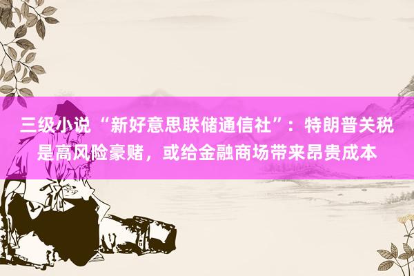 三级小说 “新好意思联储通信社”：特朗普关税是高风险豪赌，或给金融商场带来昂贵成本