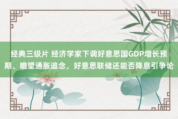 经典三级片 经济学家下调好意思国GDP增长预期、瞻望通胀追念，好意思联储还能否降息引争论