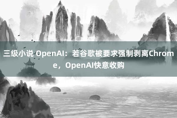 三级小说 OpenAI：若谷歌被要求强制剥离Chrome，OpenAI快意收购