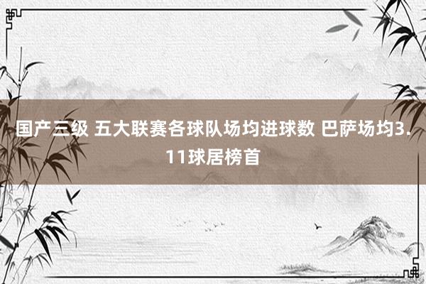 国产三级 五大联赛各球队场均进球数 巴萨场均3.11球居榜首