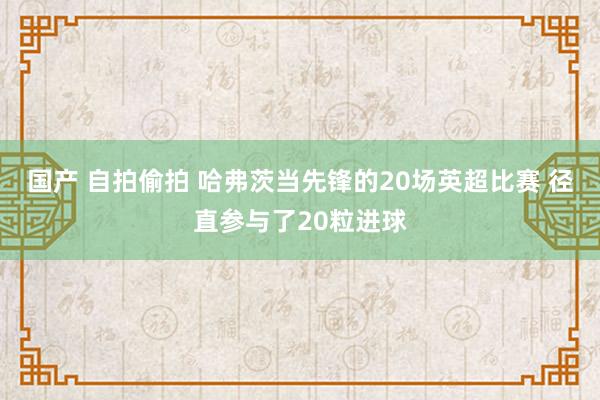 国产 自拍偷拍 哈弗茨当先锋的20场英超比赛 径直参与了20粒进球
