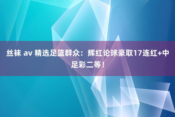 丝袜 av 精选足篮群众：辉红论球豪取17连红+中足彩二等！