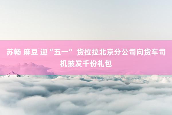 苏畅 麻豆 迎“五一” 货拉拉北京分公司向货车司机披发千份礼包