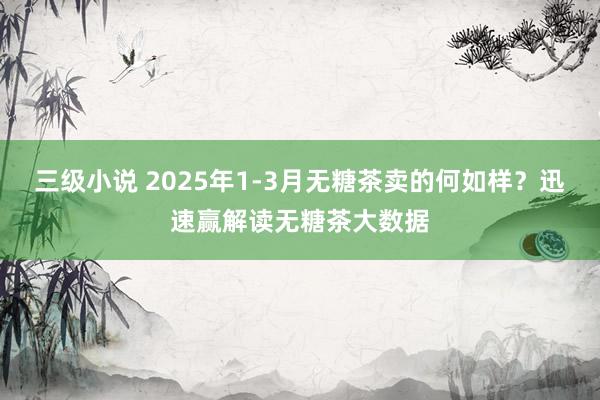 三级小说 2025年1-3月无糖茶卖的何如样？迅速赢解读无糖茶大数据