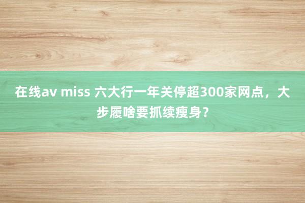 在线av miss 六大行一年关停超300家网点，大步履啥要抓续瘦身？