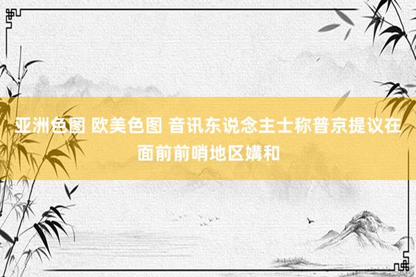 亚洲色图 欧美色图 音讯东说念主士称普京提议在面前前哨地区媾和