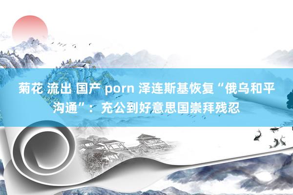 菊花 流出 国产 porn 泽连斯基恢复“俄乌和平沟通”：充公到好意思国崇拜残忍