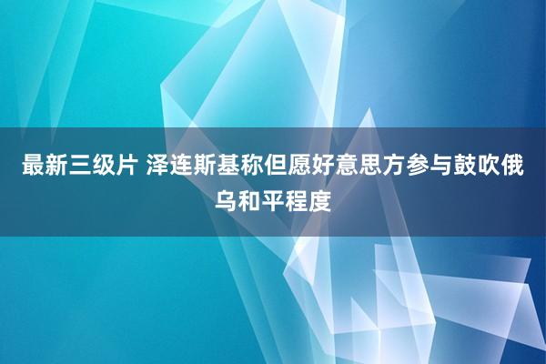 最新三级片 泽连斯基称但愿好意思方参与鼓吹俄乌和平程度