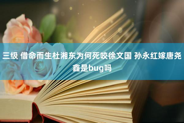 三级 借命而生杜湘东为何死咬徐文国 孙永红嫁唐尧鑫是bug吗