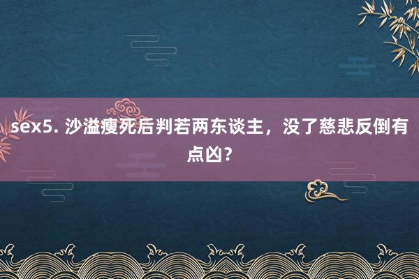 sex5. 沙溢瘦死后判若两东谈主，没了慈悲反倒有点凶？