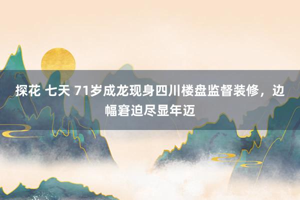 探花 七天 71岁成龙现身四川楼盘监督装修，边幅窘迫尽显年迈
