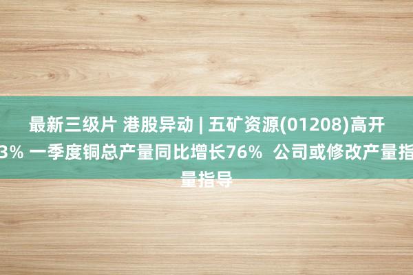最新三级片 港股异动 | 五矿资源(01208)高开逾3% 一季度铜总产量同比增长76%  公司或修改产量指导