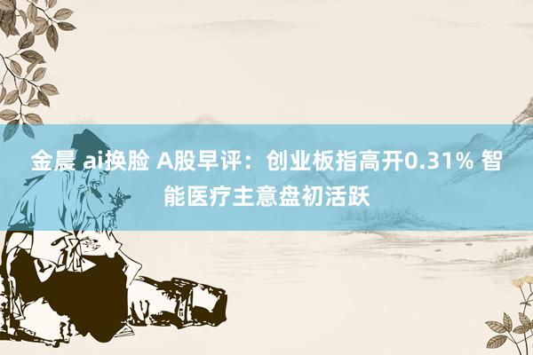 金晨 ai换脸 A股早评：创业板指高开0.31% 智能医疗主意盘初活跃