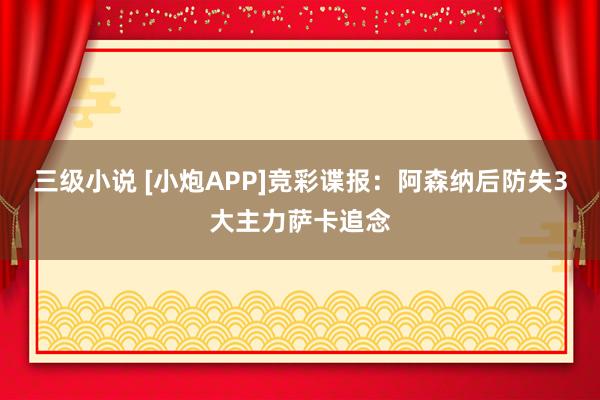 三级小说 [小炮APP]竞彩谍报：阿森纳后防失3大主力萨卡追念