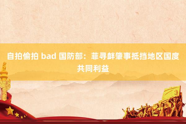 自拍偷拍 bad 国防部：菲寻衅肇事抵挡地区国度共同利益