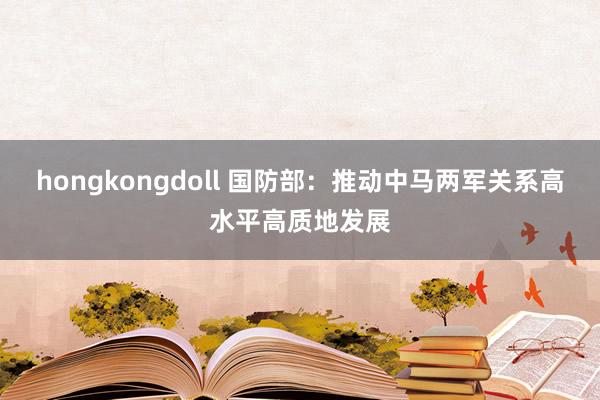 hongkongdoll 国防部：推动中马两军关系高水平高质地发展