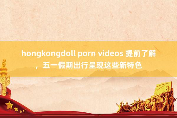 hongkongdoll porn videos 提前了解，五一假期出行呈现这些新特色