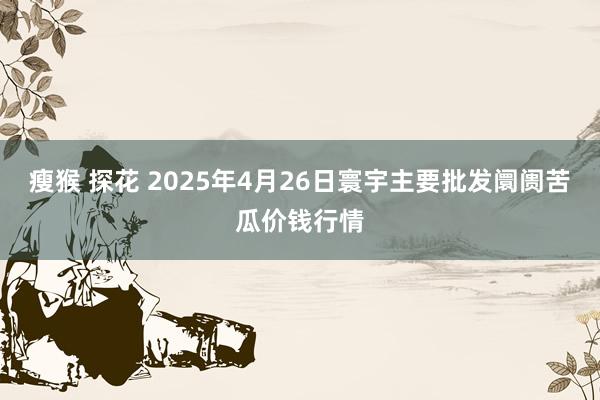 瘦猴 探花 2025年4月26日寰宇主要批发阛阓苦瓜价钱行情