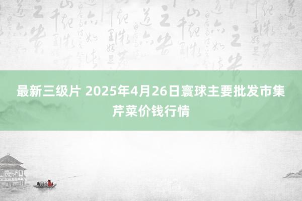 最新三级片 2025年4月26日寰球主要批发市集芹菜价钱行情