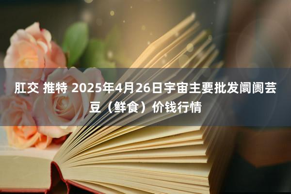 肛交 推特 2025年4月26日宇宙主要批发阛阓芸豆（鲜食）价钱行情