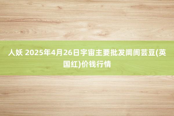 人妖 2025年4月26日宇宙主要批发阛阓芸豆(英国红)价钱行情