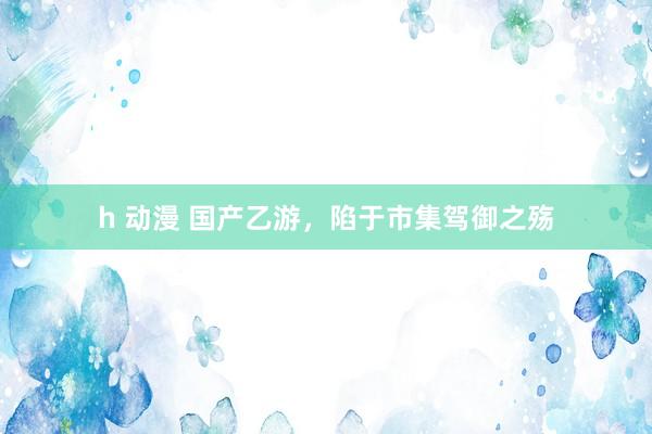 h 动漫 国产乙游，陷于市集驾御之殇