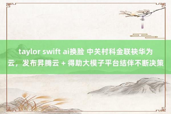 taylor swift ai换脸 中关村科金联袂华为云，发布昇腾云 + 得助大模子平台结伴不断决策