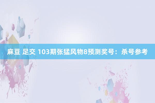 麻豆 足交 103期张猛风物8预测奖号：杀号参考